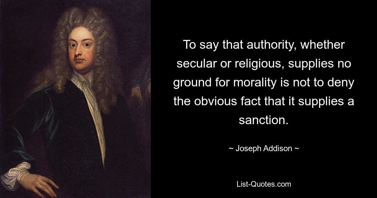 To say that authority, whether secular or religious, supplies no ground for morality is not to deny the obvious fact that it supplies a sanction. — © Joseph Addison