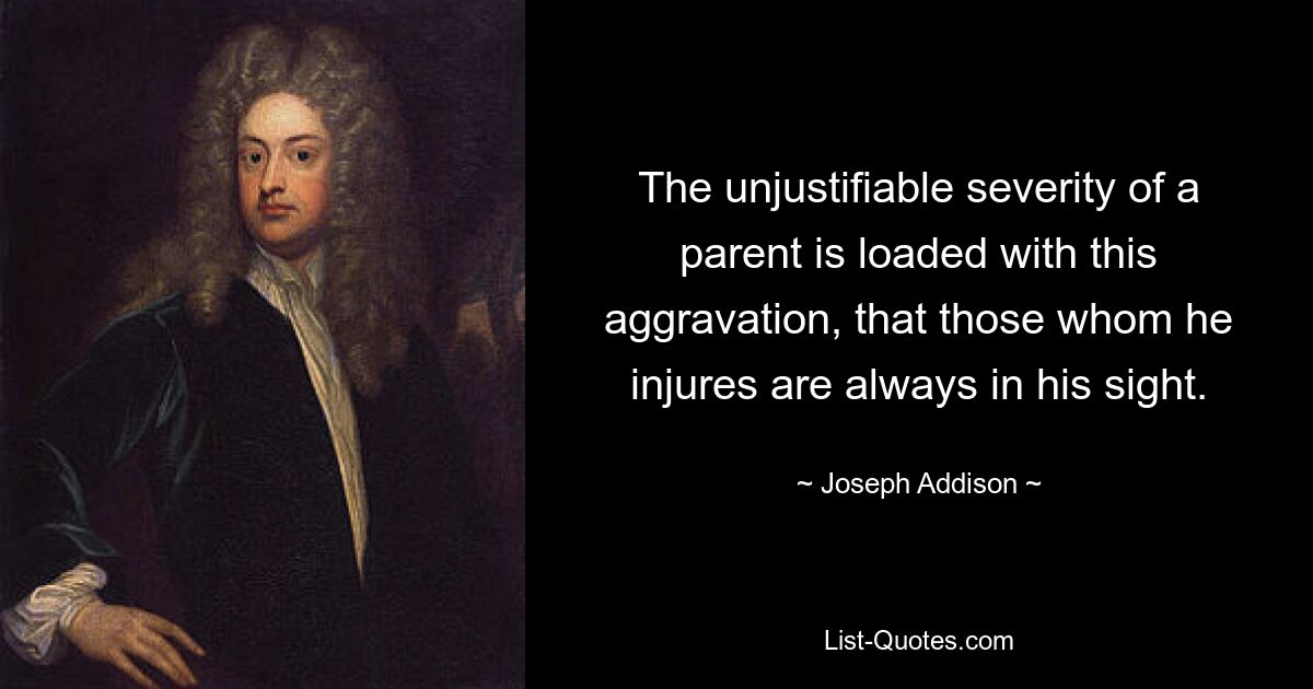 The unjustifiable severity of a parent is loaded with this aggravation, that those whom he injures are always in his sight. — © Joseph Addison