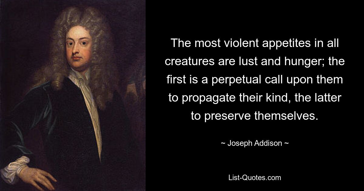 The most violent appetites in all creatures are lust and hunger; the first is a perpetual call upon them to propagate their kind, the latter to preserve themselves. — © Joseph Addison