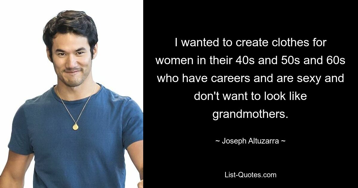 I wanted to create clothes for women in their 40s and 50s and 60s who have careers and are sexy and don't want to look like grandmothers. — © Joseph Altuzarra