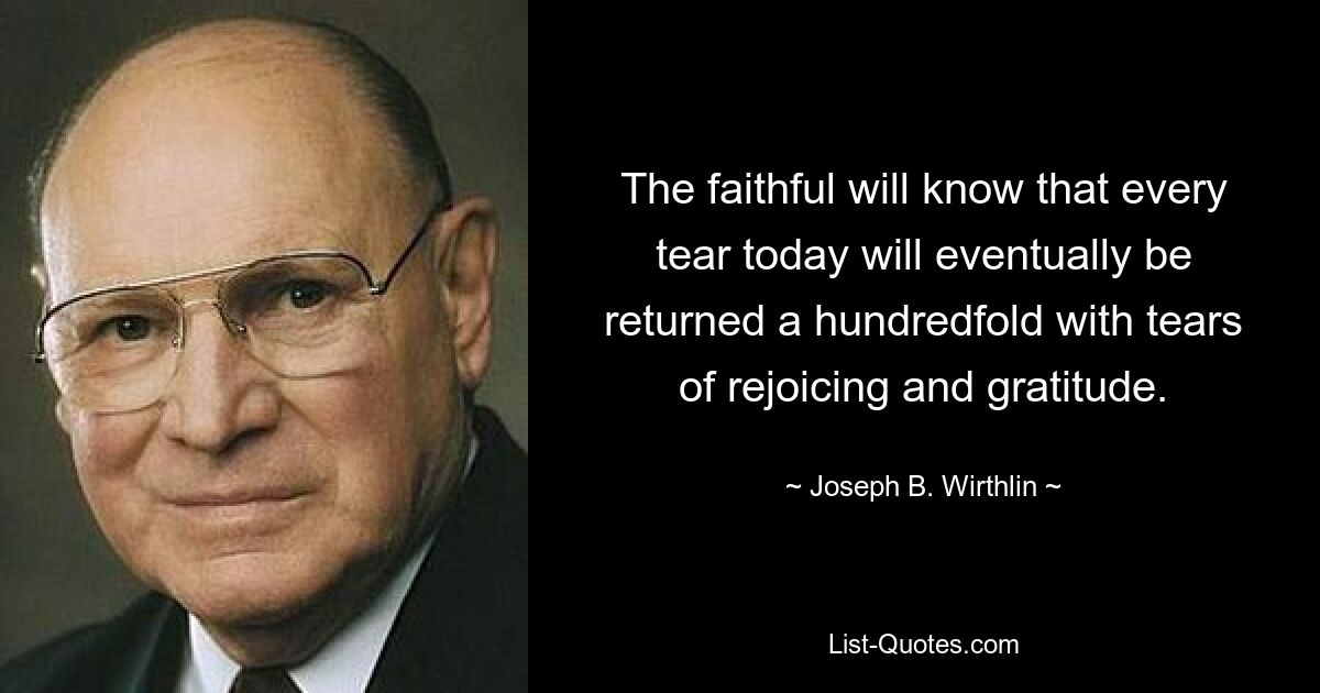 The faithful will know that every tear today will eventually be returned a hundredfold with tears of rejoicing and gratitude. — © Joseph B. Wirthlin