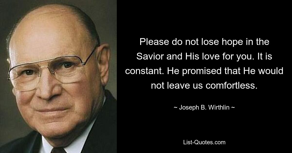 Please do not lose hope in the Savior and His love for you. It is constant. He promised that He would not leave us comfortless. — © Joseph B. Wirthlin