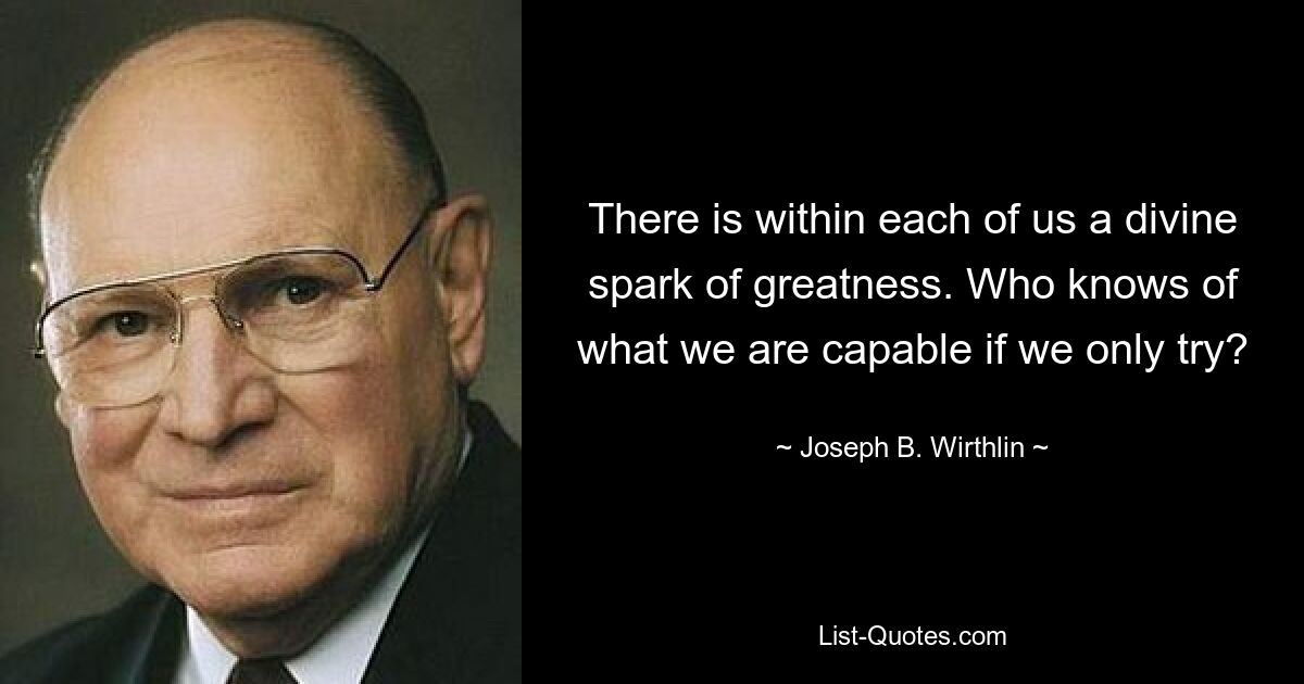 There is within each of us a divine spark of greatness. Who knows of what we are capable if we only try? — © Joseph B. Wirthlin