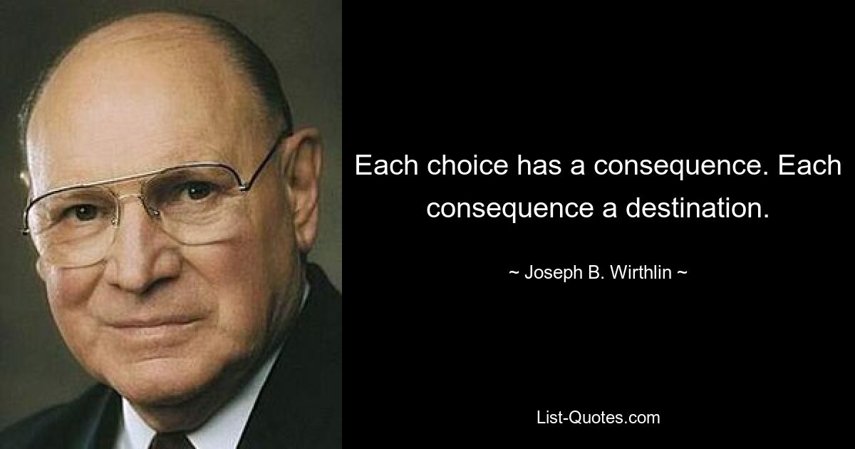 Each choice has a consequence. Each consequence a destination. — © Joseph B. Wirthlin