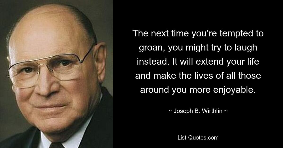 The next time you’re tempted to groan, you might try to laugh instead. It will extend your life and make the lives of all those around you more enjoyable. — © Joseph B. Wirthlin