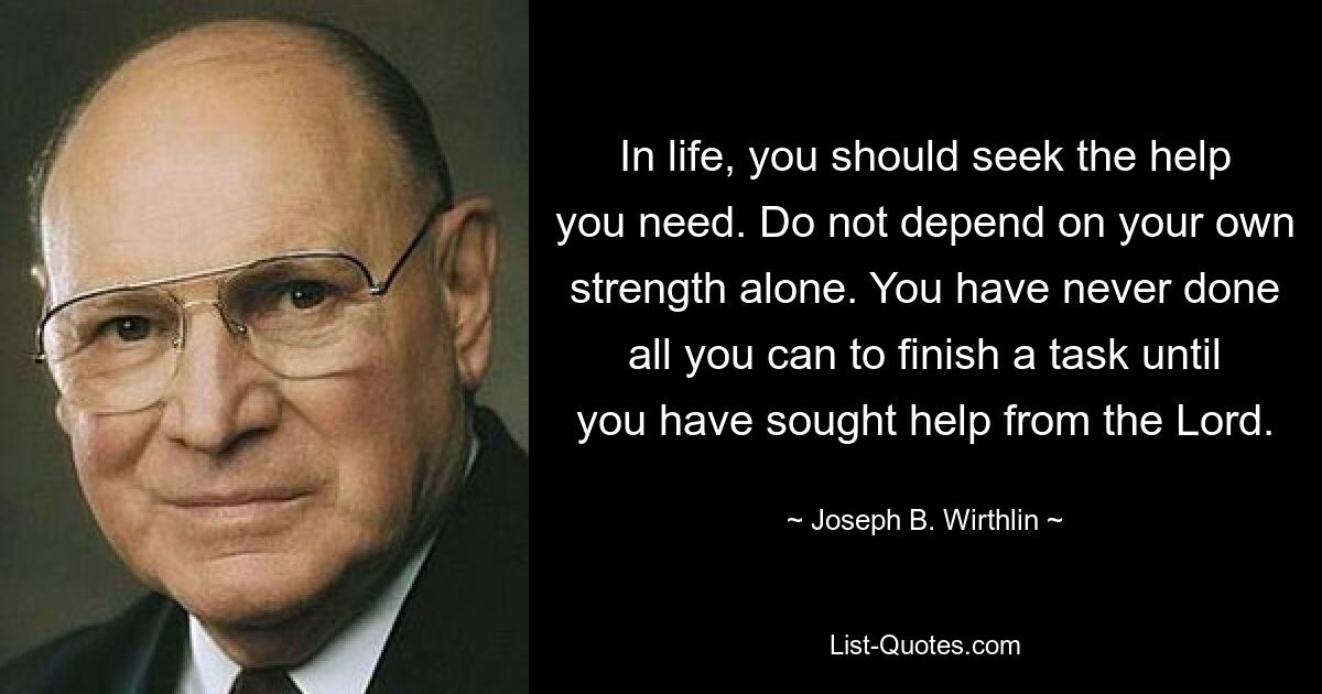 In life, you should seek the help you need. Do not depend on your own strength alone. You have never done all you can to finish a task until you have sought help from the Lord. — © Joseph B. Wirthlin