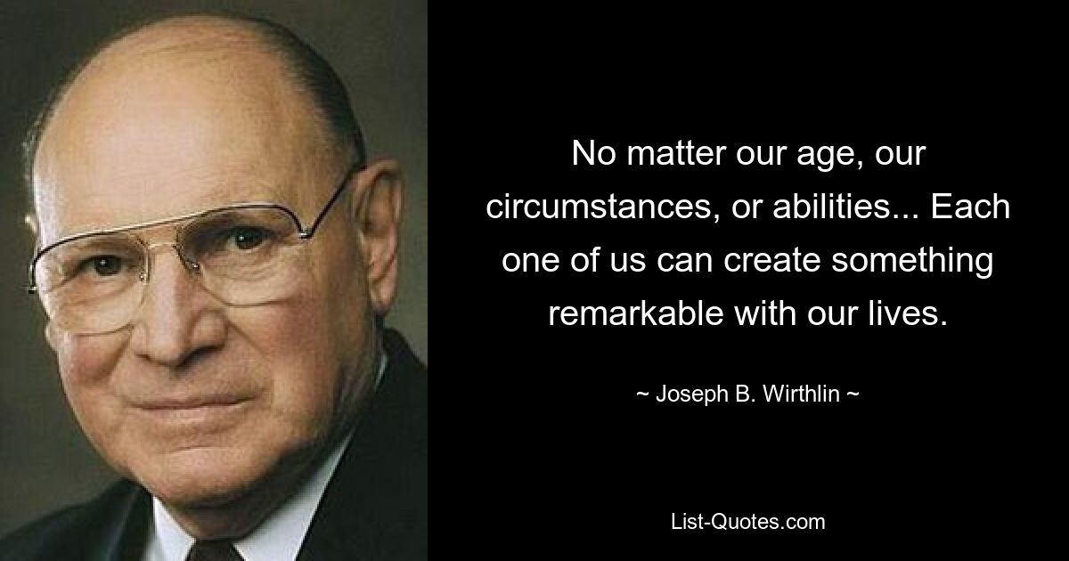 No matter our age, our circumstances, or abilities... Each one of us can create something remarkable with our lives. — © Joseph B. Wirthlin