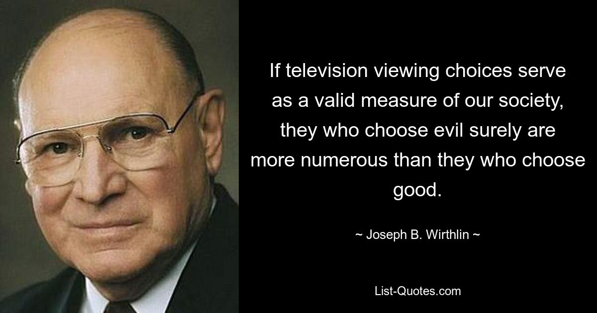 If television viewing choices serve as a valid measure of our society, they who choose evil surely are more numerous than they who choose good. — © Joseph B. Wirthlin