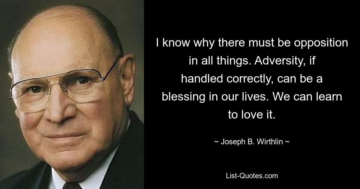 I know why there must be opposition in all things. Adversity, if handled correctly, can be a blessing in our lives. We can learn to love it. — © Joseph B. Wirthlin