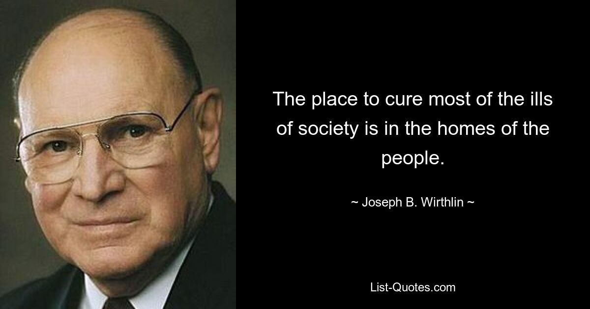 The place to cure most of the ills of society is in the homes of the people. — © Joseph B. Wirthlin