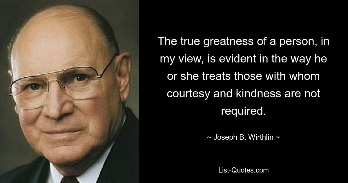 The true greatness of a person, in my view, is evident in the way he or she treats those with whom courtesy and kindness are not required. — © Joseph B. Wirthlin