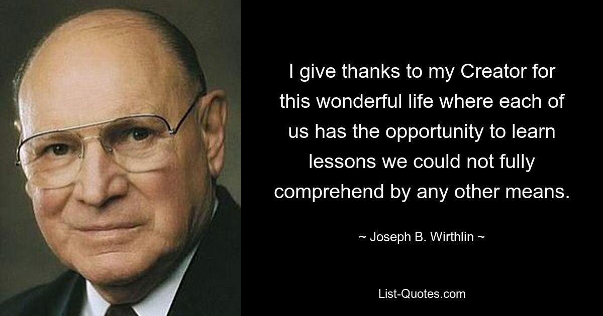 I give thanks to my Creator for this wonderful life where each of us has the opportunity to learn lessons we could not fully comprehend by any other means. — © Joseph B. Wirthlin