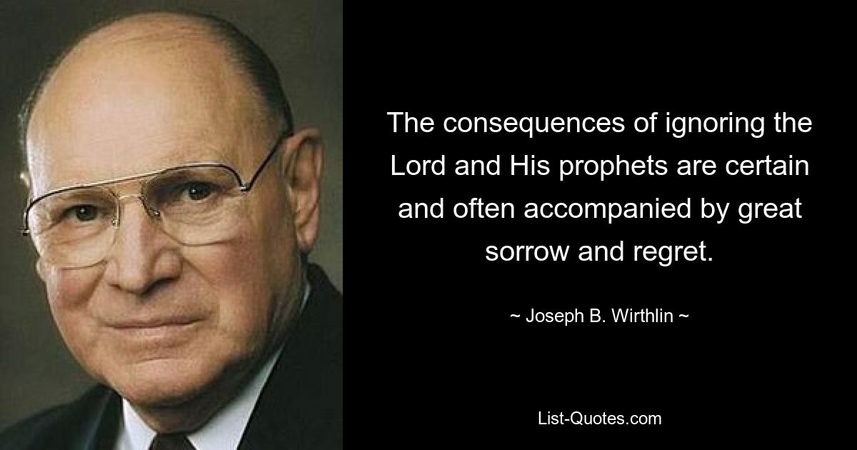 The consequences of ignoring the Lord and His prophets are certain and often accompanied by great sorrow and regret. — © Joseph B. Wirthlin