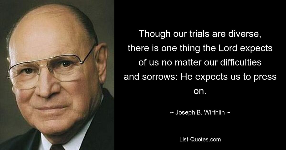 Though our trials are diverse, there is one thing the Lord expects of us no matter our difficulties and sorrows: He expects us to press on. — © Joseph B. Wirthlin