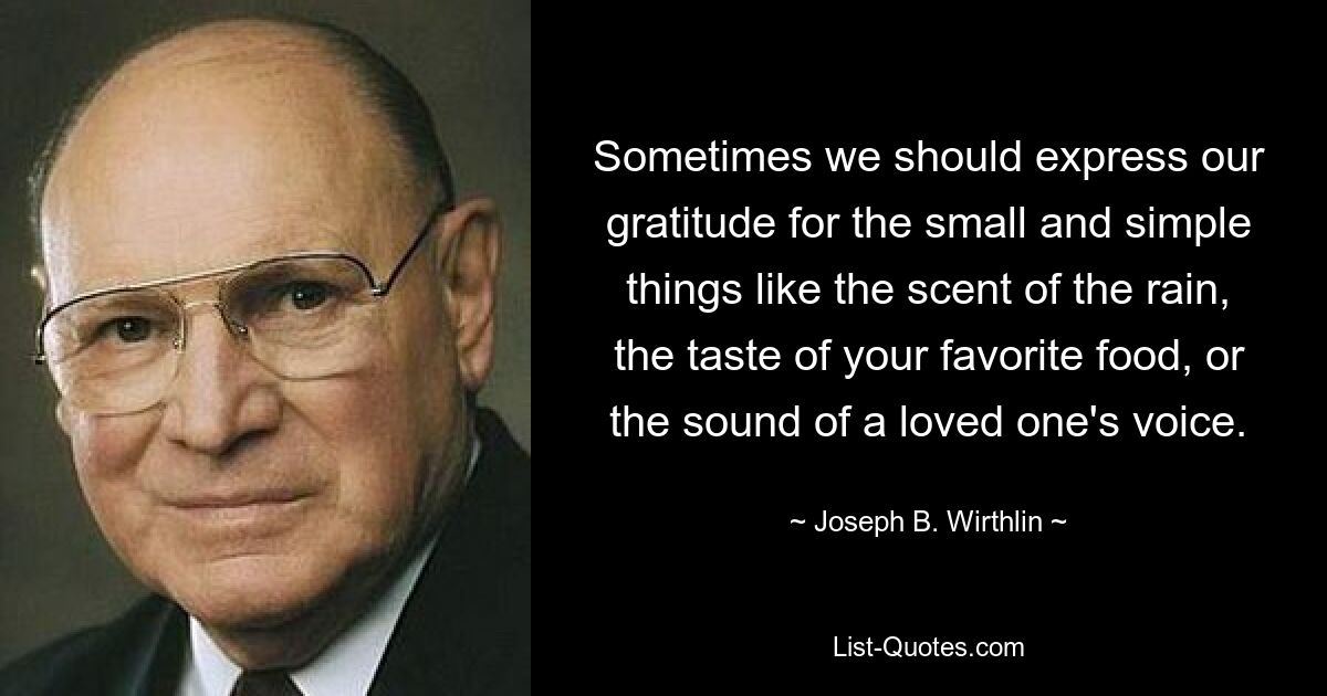 Sometimes we should express our gratitude for the small and simple things like the scent of the rain, the taste of your favorite food, or the sound of a loved one's voice. — © Joseph B. Wirthlin