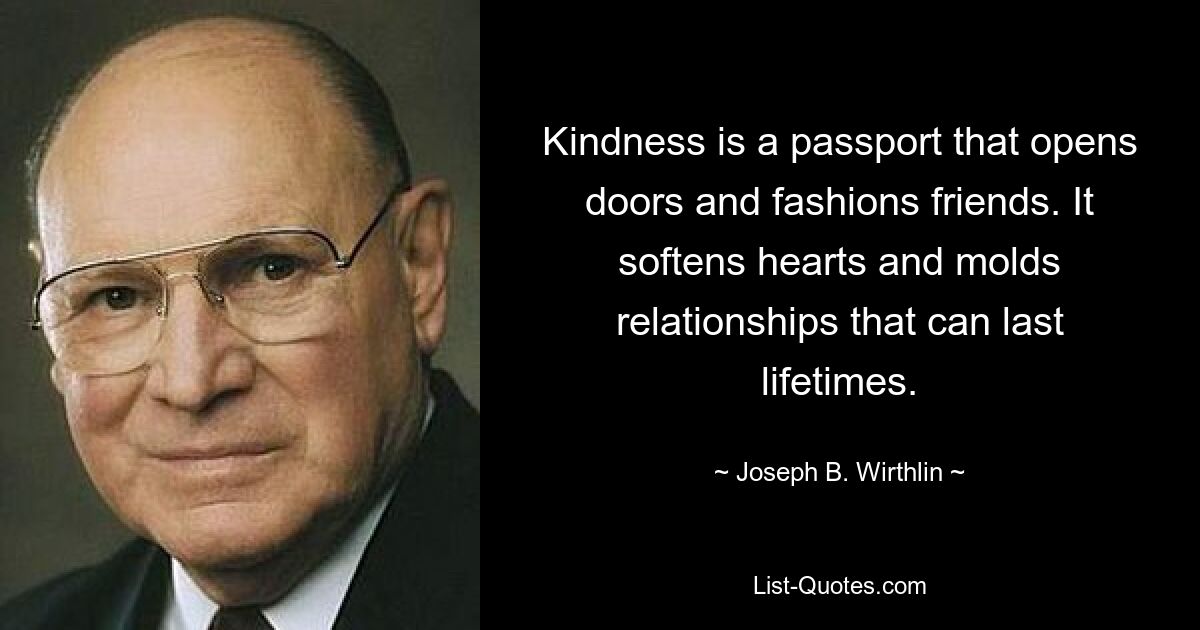 Kindness is a passport that opens doors and fashions friends. It softens hearts and molds relationships that can last lifetimes. — © Joseph B. Wirthlin