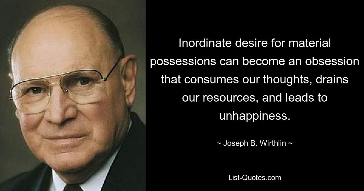 Inordinate desire for material possessions can become an obsession that consumes our thoughts, drains our resources, and leads to unhappiness. — © Joseph B. Wirthlin