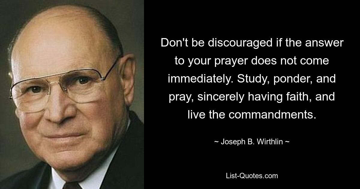 Don't be discouraged if the answer to your prayer does not come immediately. Study, ponder, and pray, sincerely having faith, and live the commandments. — © Joseph B. Wirthlin