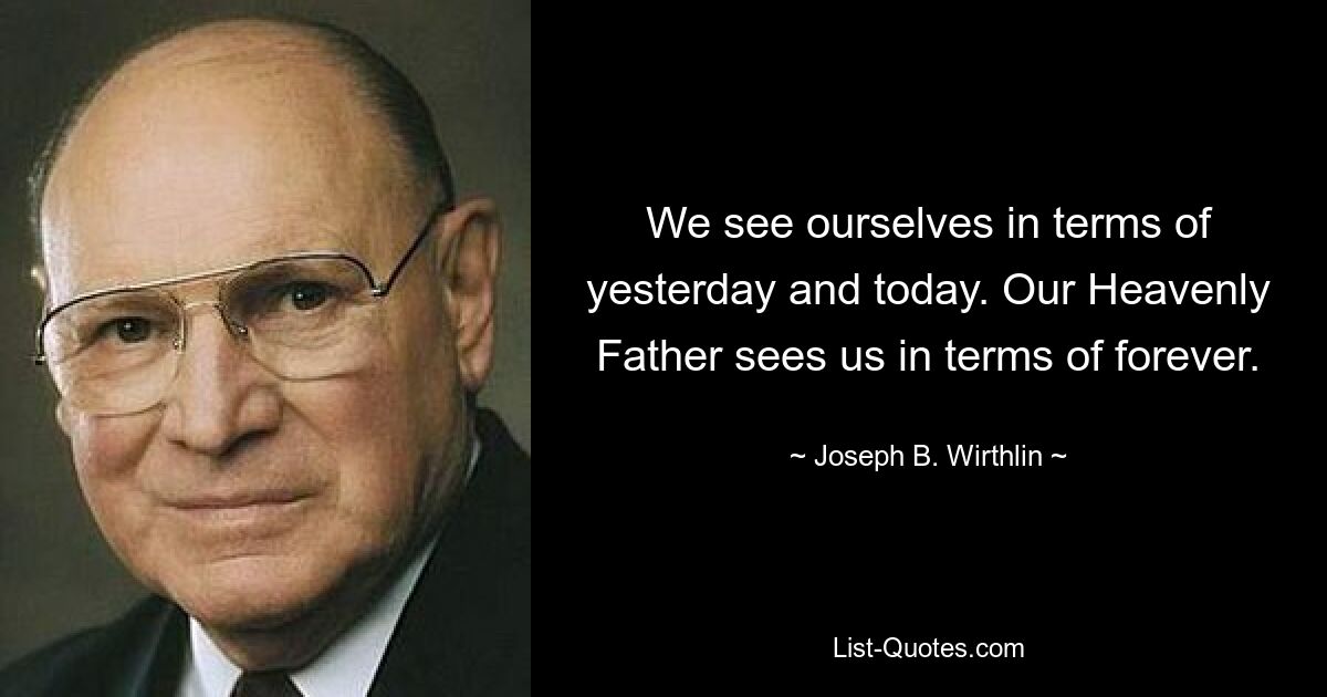 We see ourselves in terms of yesterday and today. Our Heavenly Father sees us in terms of forever. — © Joseph B. Wirthlin