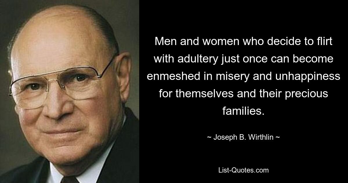 Men and women who decide to flirt with adultery just once can become enmeshed in misery and unhappiness for themselves and their precious families. — © Joseph B. Wirthlin