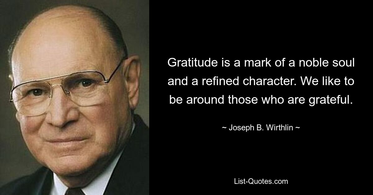 Gratitude is a mark of a noble soul and a refined character. We like to be around those who are grateful. — © Joseph B. Wirthlin