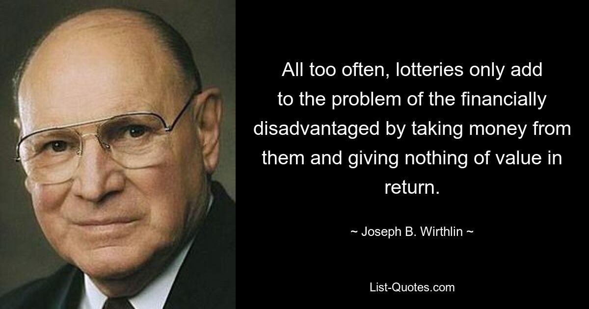 All too often, lotteries only add to the problem of the financially disadvantaged by taking money from them and giving nothing of value in return. — © Joseph B. Wirthlin