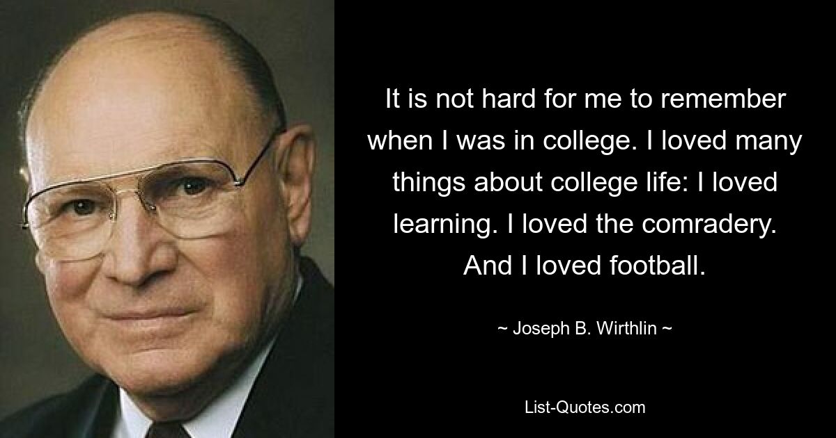 It is not hard for me to remember when I was in college. I loved many things about college life: I loved learning. I loved the comradery. And I loved football. — © Joseph B. Wirthlin