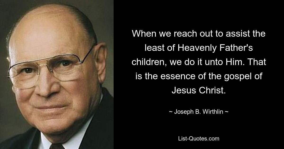 When we reach out to assist the least of Heavenly Father's children, we do it unto Him. That is the essence of the gospel of Jesus Christ. — © Joseph B. Wirthlin