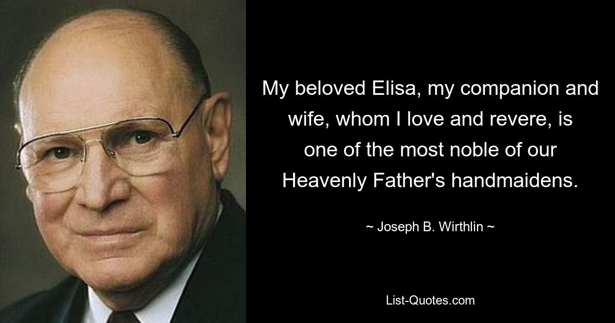 My beloved Elisa, my companion and wife, whom I love and revere, is one of the most noble of our Heavenly Father's handmaidens. — © Joseph B. Wirthlin