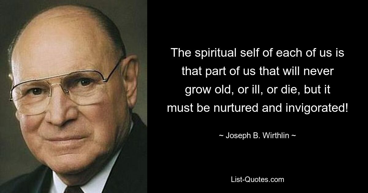 The spiritual self of each of us is that part of us that will never grow old, or ill, or die, but it must be nurtured and invigorated! — © Joseph B. Wirthlin