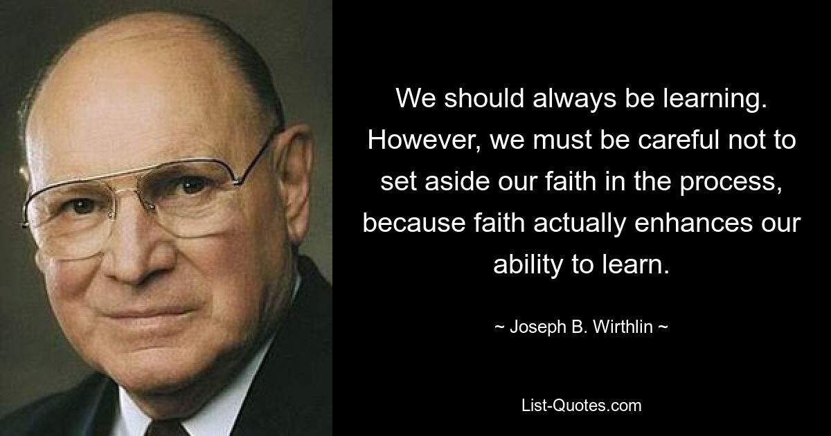 We should always be learning. However, we must be careful not to set aside our faith in the process, because faith actually enhances our ability to learn. — © Joseph B. Wirthlin