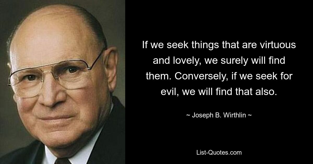 If we seek things that are virtuous and lovely, we surely will find them. Conversely, if we seek for evil, we will find that also. — © Joseph B. Wirthlin