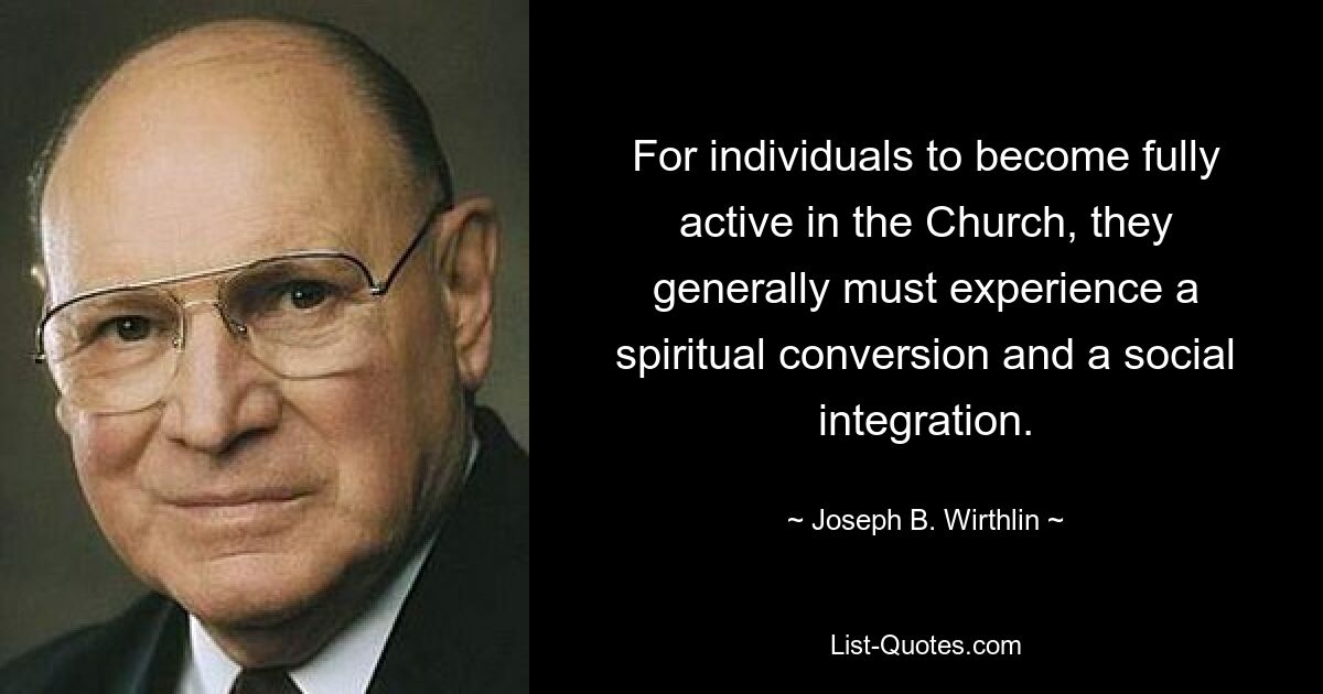 For individuals to become fully active in the Church, they generally must experience a spiritual conversion and a social integration. — © Joseph B. Wirthlin