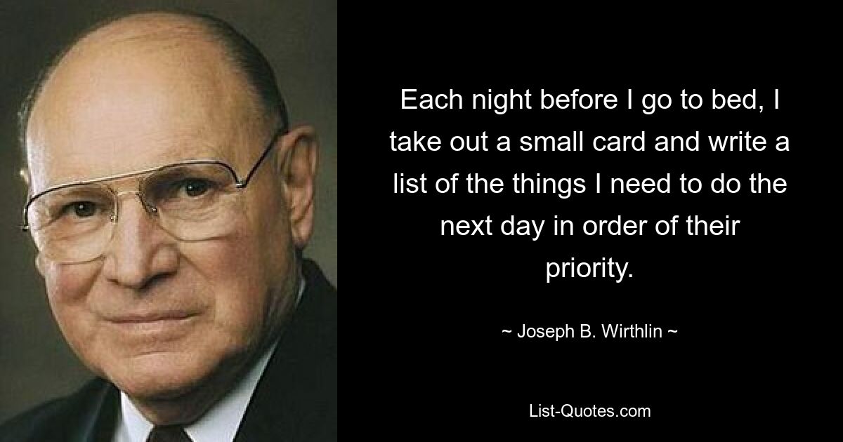 Each night before I go to bed, I take out a small card and write a list of the things I need to do the next day in order of their priority. — © Joseph B. Wirthlin