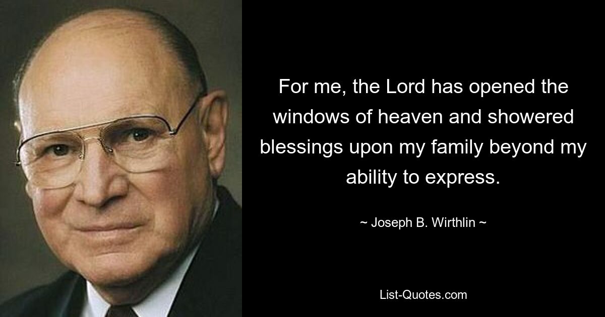 For me, the Lord has opened the windows of heaven and showered blessings upon my family beyond my ability to express. — © Joseph B. Wirthlin