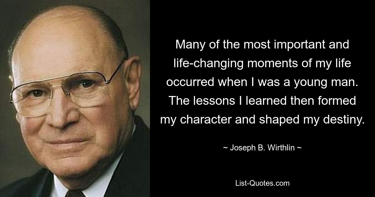 Many of the most important and life-changing moments of my life occurred when I was a young man. The lessons I learned then formed my character and shaped my destiny. — © Joseph B. Wirthlin