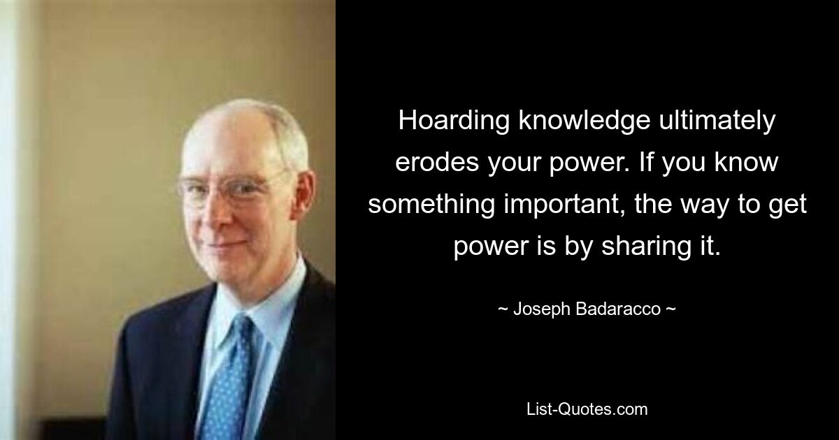 Hoarding knowledge ultimately erodes your power. If you know something important, the way to get power is by sharing it. — © Joseph Badaracco