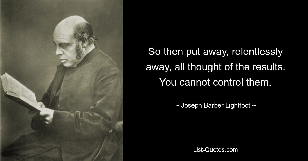 So then put away, relentlessly away, all thought of the results. You cannot control them. — © Joseph Barber Lightfoot