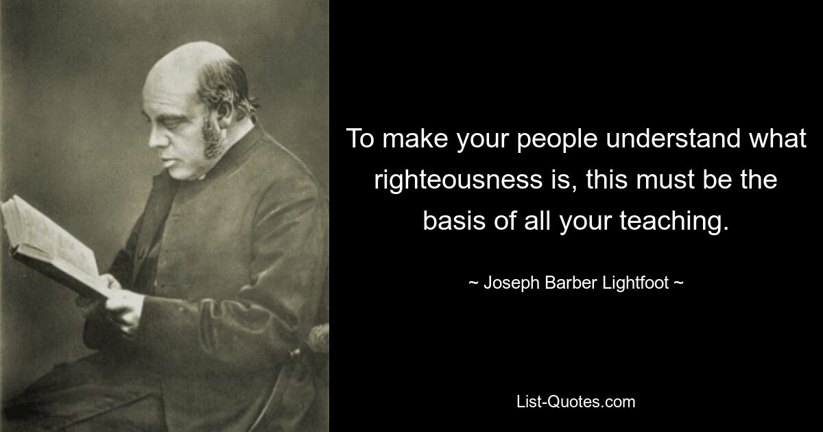 To make your people understand what righteousness is, this must be the basis of all your teaching. — © Joseph Barber Lightfoot