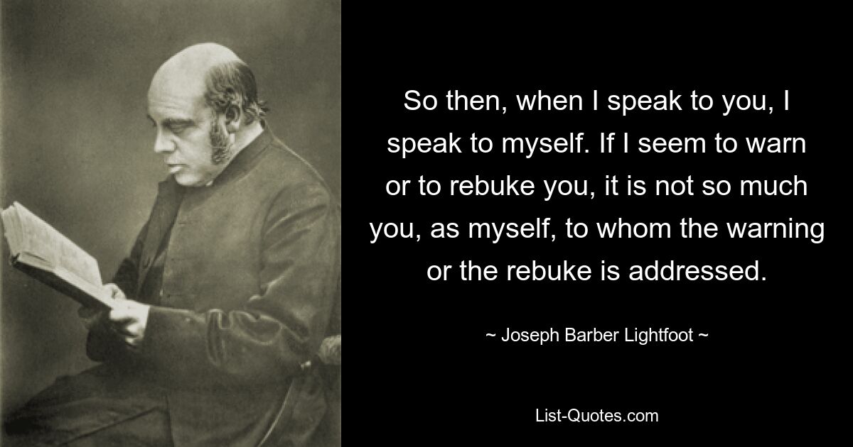 So then, when I speak to you, I speak to myself. If I seem to warn or to rebuke you, it is not so much you, as myself, to whom the warning or the rebuke is addressed. — © Joseph Barber Lightfoot