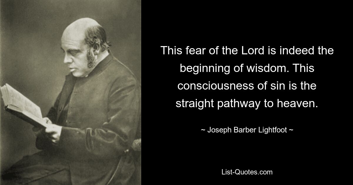 This fear of the Lord is indeed the beginning of wisdom. This consciousness of sin is the straight pathway to heaven. — © Joseph Barber Lightfoot