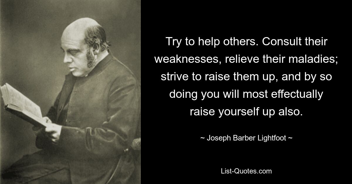 Try to help others. Consult their weaknesses, relieve their maladies; strive to raise them up, and by so doing you will most effectually raise yourself up also. — © Joseph Barber Lightfoot