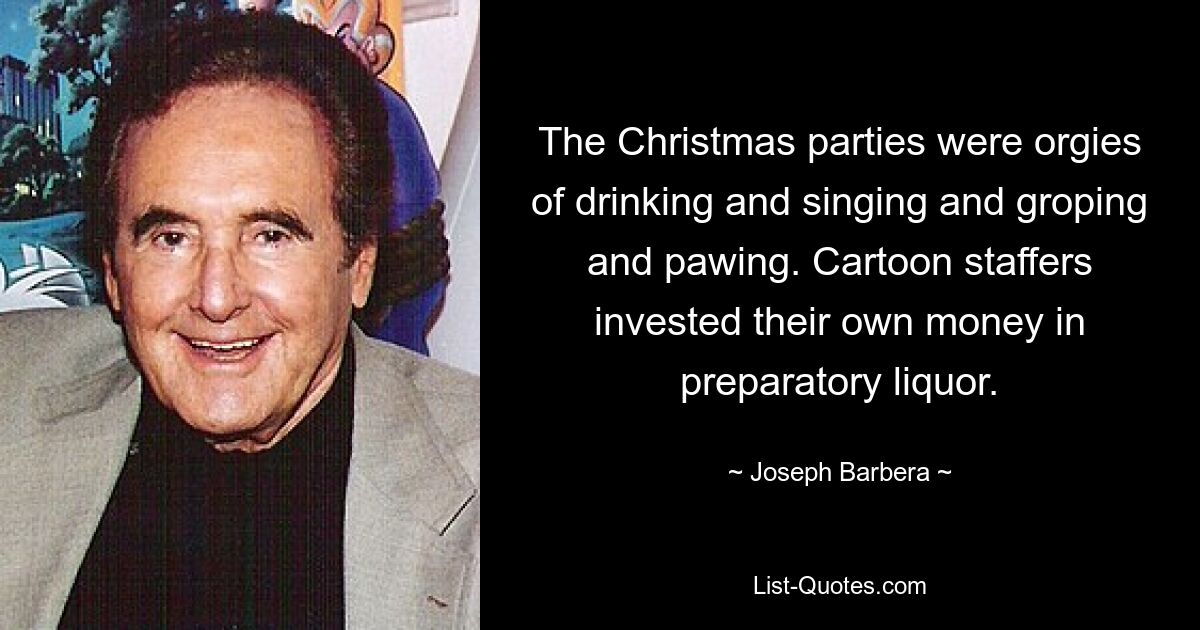 The Christmas parties were orgies of drinking and singing and groping and pawing. Cartoon staffers invested their own money in preparatory liquor. — © Joseph Barbera