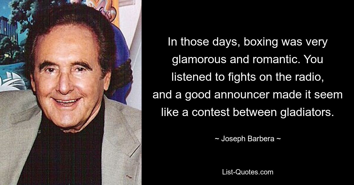 In those days, boxing was very glamorous and romantic. You listened to fights on the radio, and a good announcer made it seem like a contest between gladiators. — © Joseph Barbera