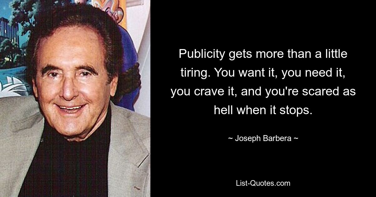 Publicity gets more than a little tiring. You want it, you need it, you crave it, and you're scared as hell when it stops. — © Joseph Barbera