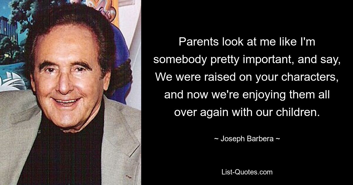 Parents look at me like I'm somebody pretty important, and say, We were raised on your characters, and now we're enjoying them all over again with our children. — © Joseph Barbera