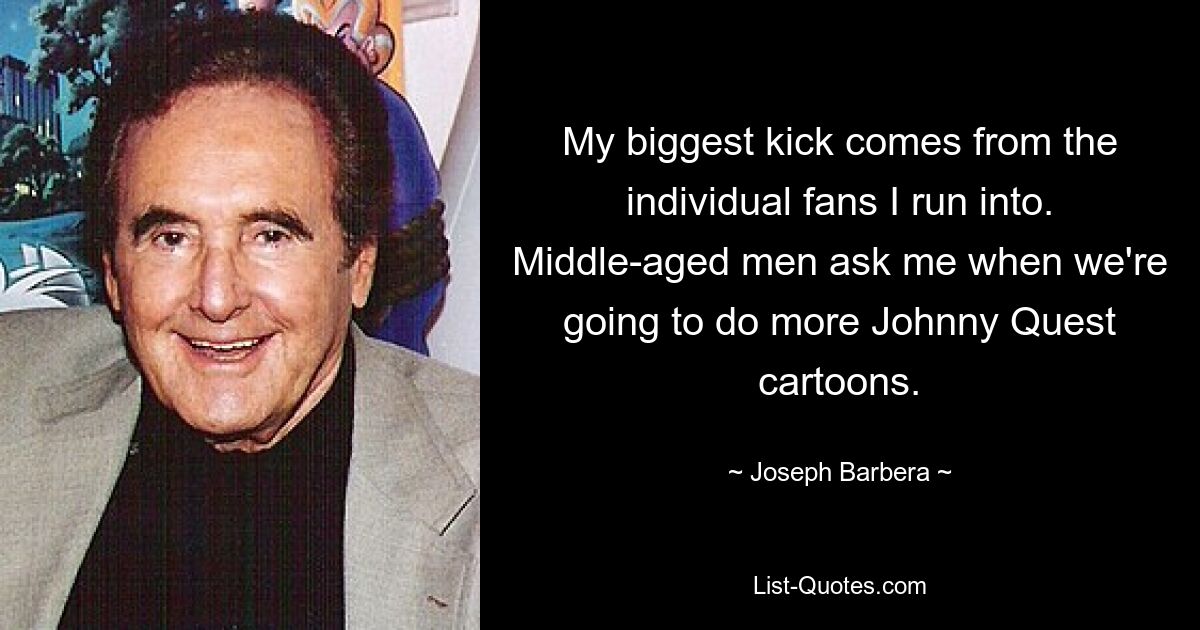 My biggest kick comes from the individual fans I run into. Middle-aged men ask me when we're going to do more Johnny Quest cartoons. — © Joseph Barbera