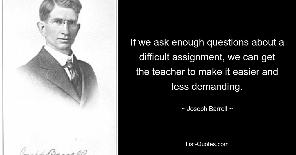 If we ask enough questions about a difficult assignment, we can get the teacher to make it easier and less demanding. — © Joseph Barrell