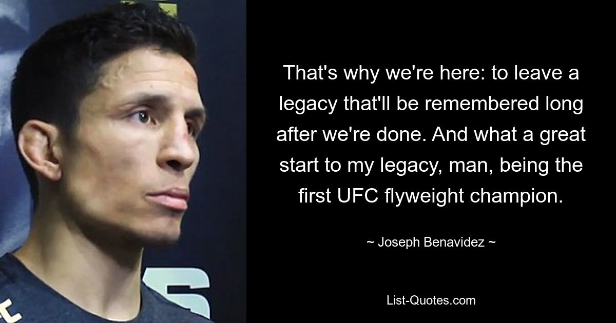 That's why we're here: to leave a legacy that'll be remembered long after we're done. And what a great start to my legacy, man, being the first UFC flyweight champion. — © Joseph Benavidez