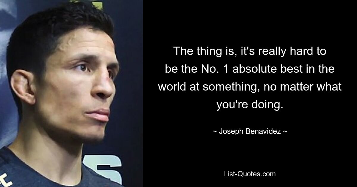 The thing is, it's really hard to be the No. 1 absolute best in the world at something, no matter what you're doing. — © Joseph Benavidez